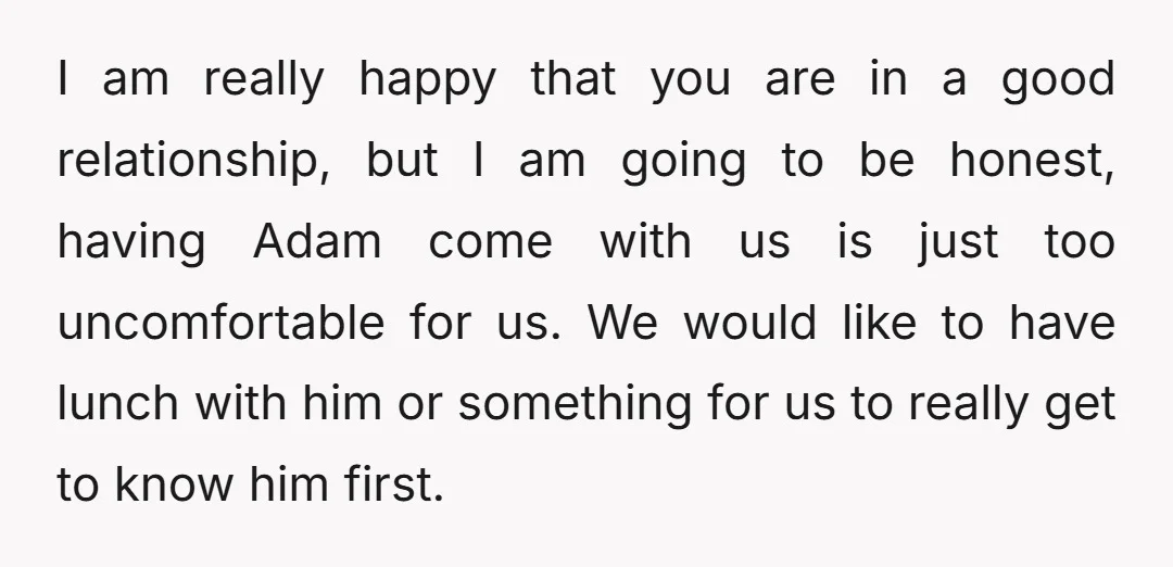 I am really happy that you are in a good relationship, but I am going to be honest, having Adam come with us is just too uncomfortable for us. We...