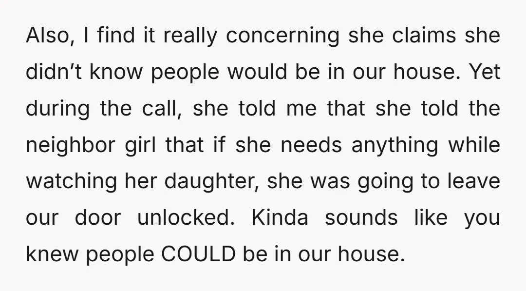 Also, I find it really concerning she claims she didn’t know people would be in our house. Yet during the call, she told me that she told the neighbor girl...