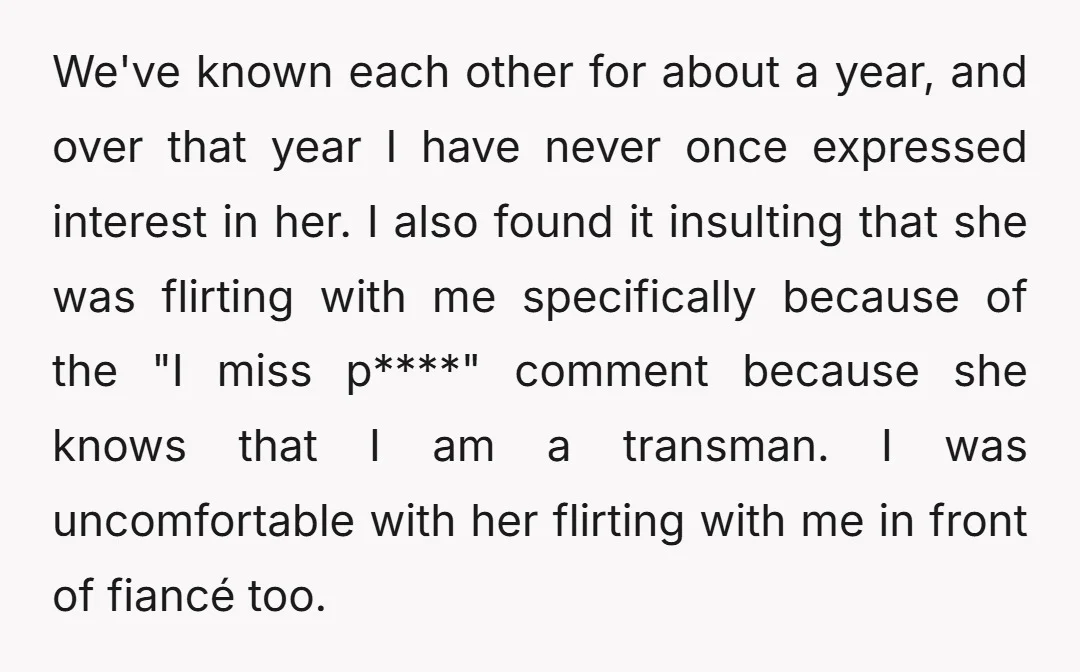 We've known each other for about a year, and over that year I have never once expressed interest in her. I also found it insulting that she was flirting with...