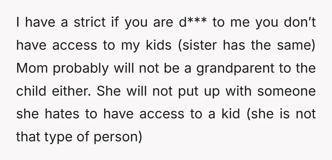 I have a strict if you are d*** to me you don’t have access to my kids (sister has the same) Mom probably will not be a grandparent to the...