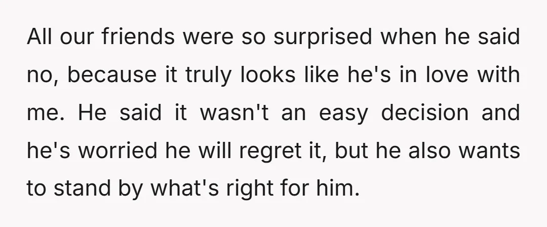 All our friends were so surprised when he said no, because it truly looks like he's in love with me. He said it wasn't an easy decision and he's worried...