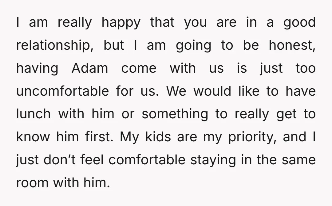 I am really happy that you are in a good relationship, but I am going to be honest, having Adam come with us is just too uncomfortable for us. We...