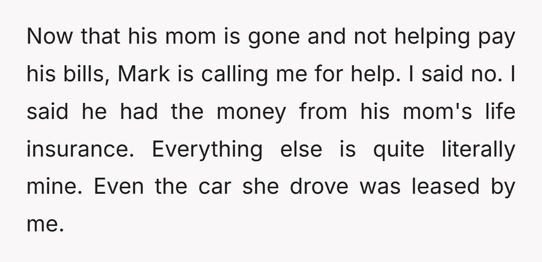 Now that his mom is gone and not helping pay his bills, Mark is calling me for help. I said no. I said he had the money from his mom's...