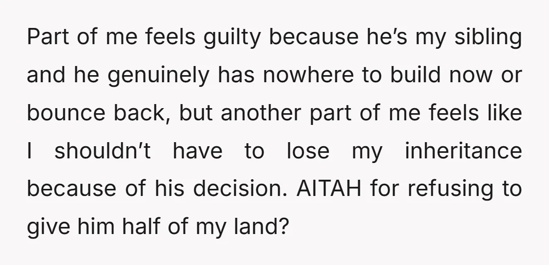 Part of me feels guilty because he’s my sibling and he genuinely has nowhere to build now or bounce back, but another part of me feels like I shouldn’t have...