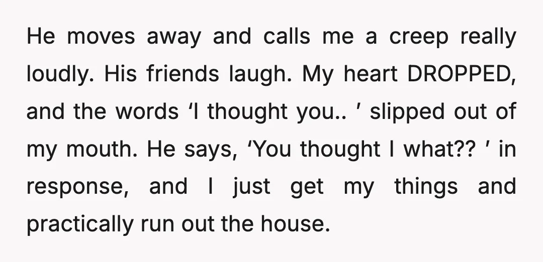 He moves away and calls me a creep really loudly. His friends laugh. My heart DROPPED, and the words ‘I thought you.. ’ slipped out of my mouth. He says,...