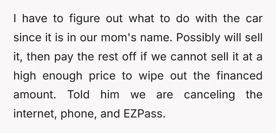 I have to figure out what to do with the car since it is in our mom's name. Possibly will sell it, then pay the rest off if we cannot...
