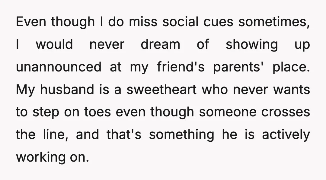 Even though I do miss social cues sometimes, I would never dream of showing up unannounced at my friend's parents' place. My husband is a sweetheart who never wants to...