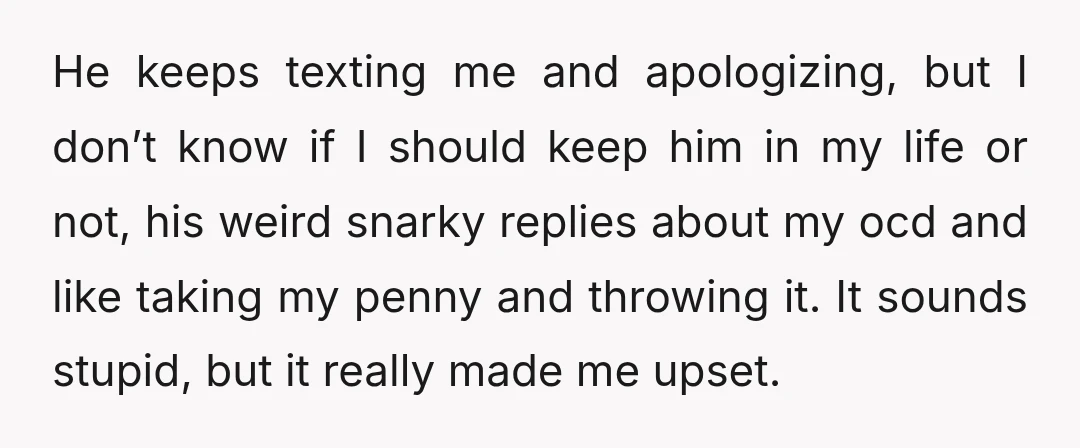 He keeps texting me and apologizing, but I don’t know if I should keep him in my life or not, his weird snarky replies about my ocd and like taking...