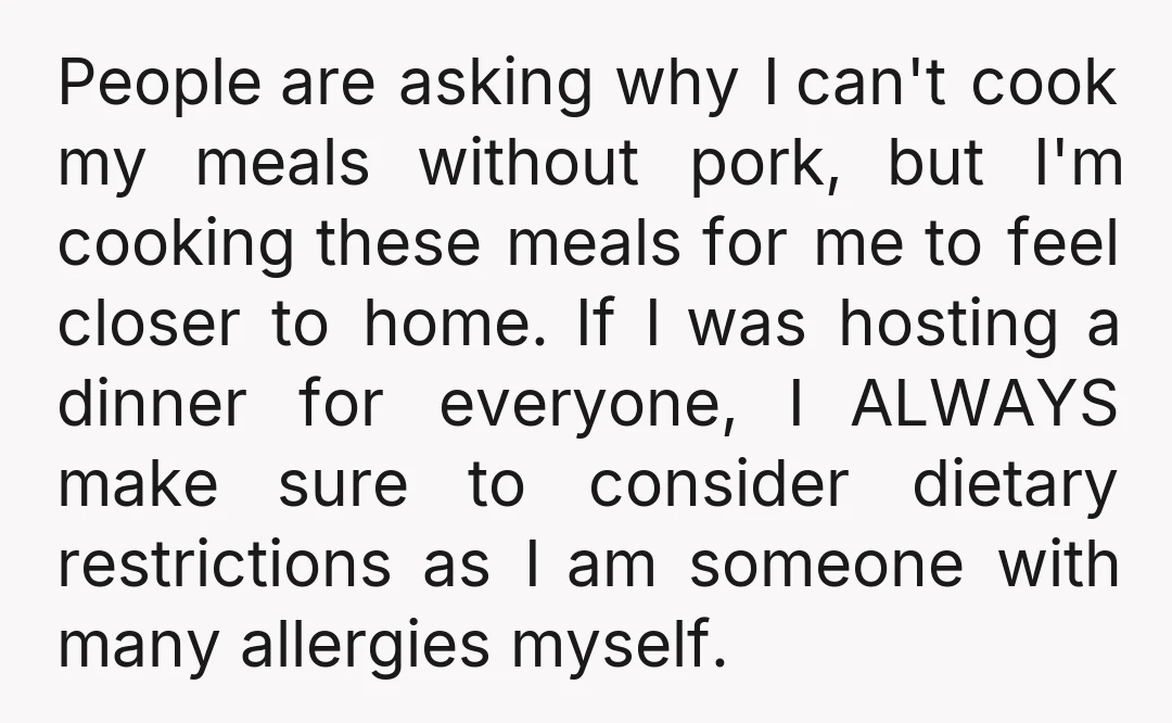 People are asking why I can't cook my meals without pork, but I'm cooking these meals for me to feel closer to home. If I was hosting a dinner for...