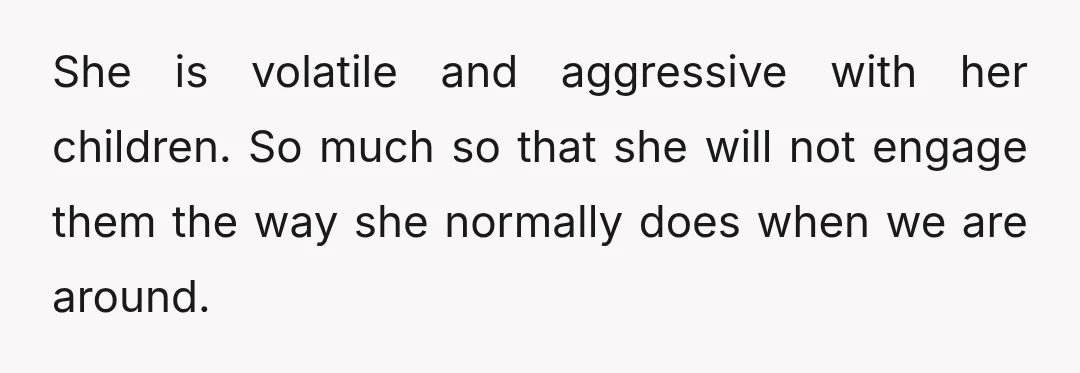 She is volatile and aggressive with her children. So much so that she will not engage them the way she normally does when we are around.