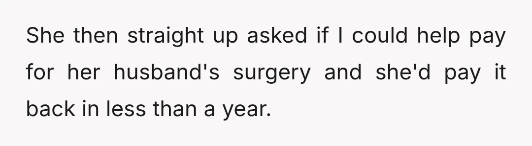 She then straight up asked if I could help pay for her husband's surgery and she'd pay it back in less than a year.