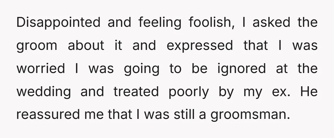 Disappointed and feeling foolish, I asked the groom about it and expressed that I was worried I was going to be ignored at the wedding and treated poorly by my...