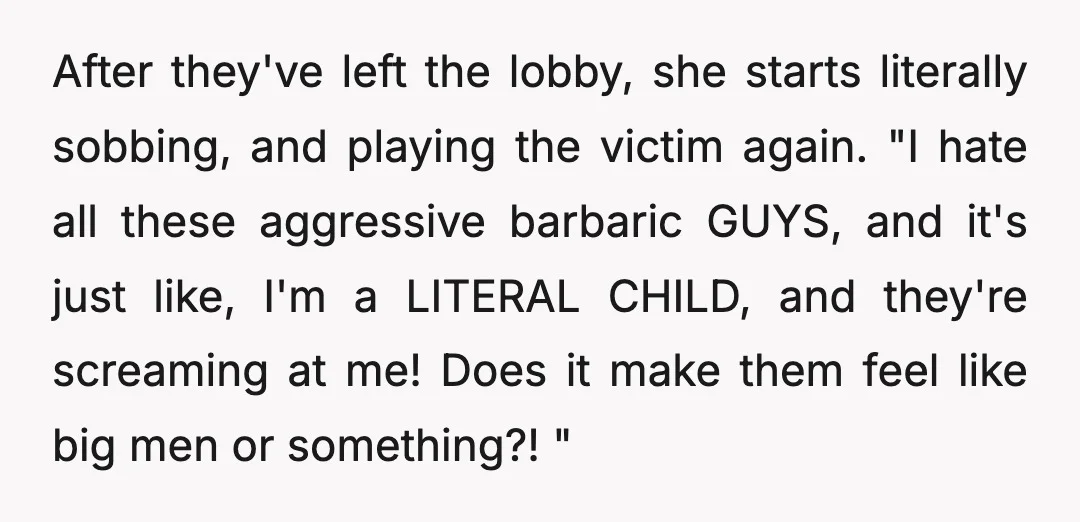 After they've left the lobby, she starts literally sobbing, and playing the victim again. "I hate all these aggressive barbaric GUYS, and it's just like, I'm a LITERAL CHILD, and...