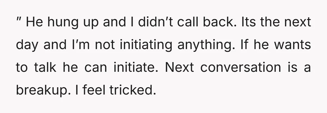 ” He hung up and I didn’t call back. Its the next day and I’m not initiating anything. If he wants to talk he can initiate. Next conversation is a...