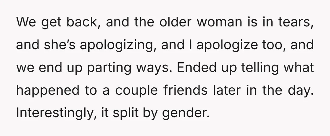 We get back, and the older woman is in tears, and she’s apologizing, and I apologize too, and we end up parting ways. Ended up telling what happened to a...