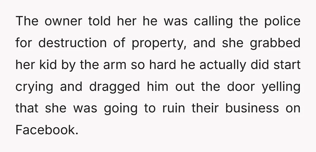 The owner told her he was calling the police for destruction of property, and she grabbed her kid by the arm so hard he actually did start crying and dragged...