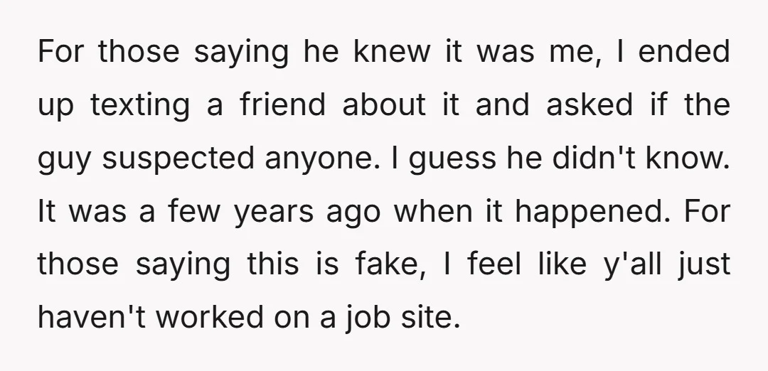 For those saying he knew it was me, I ended up texting a friend about it and asked if the guy suspected anyone. I guess he didn't know. It was...