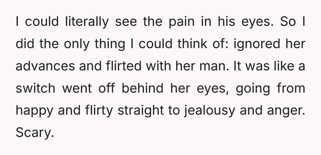 I could literally see the pain in his eyes. So I did the only thing I could think of: ignored her advances and flirted with her man. It was like...