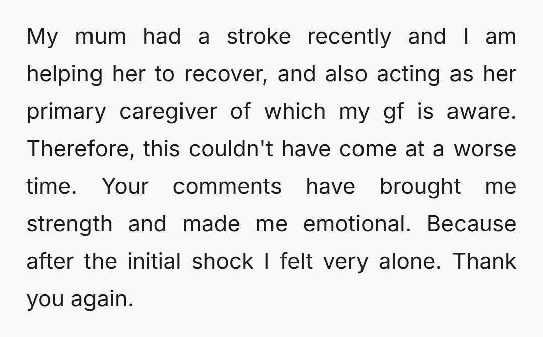 My mum had a stroke recently and I am helping her to recover, and also acting as her primary caregiver of which my gf is aware. Therefore, this couldn't have...