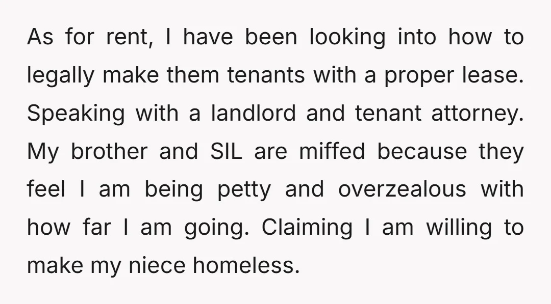 As for rent, I have been looking into how to legally make them tenants with a proper lease. Speaking with a landlord and tenant attorney. My brother and SIL are...