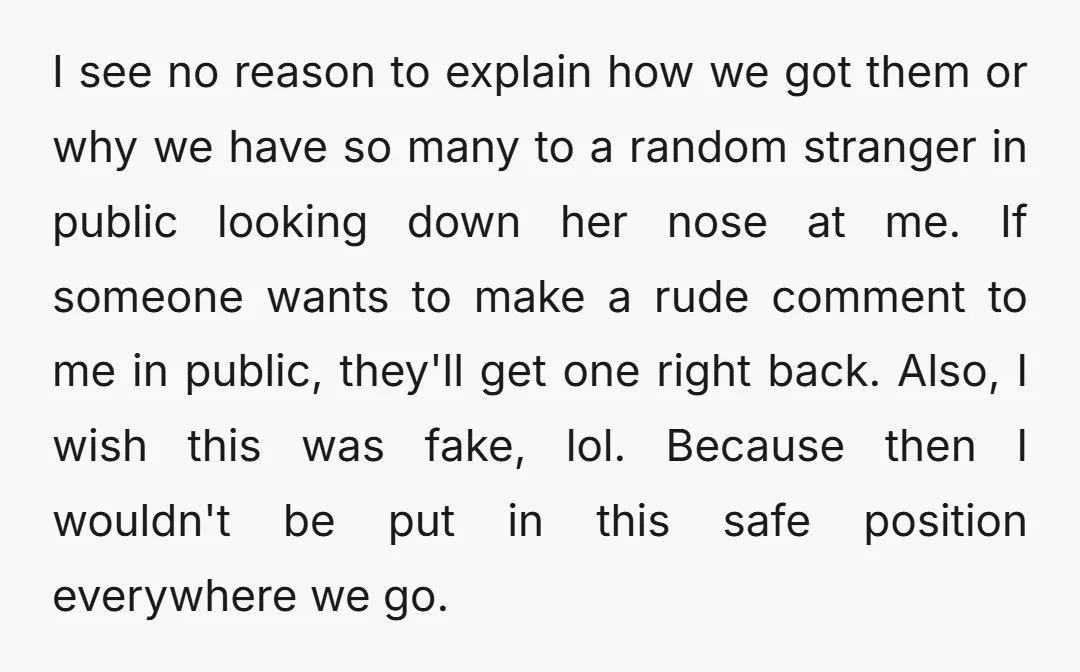I see no reason to explain how we got them or why we have so many to a random stranger in public looking down her nose at me. If someone...