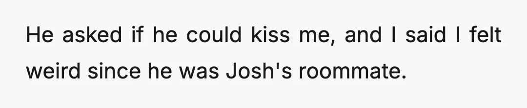 He asked if he could kiss me, and I said I felt weird since he was Josh's roommate.