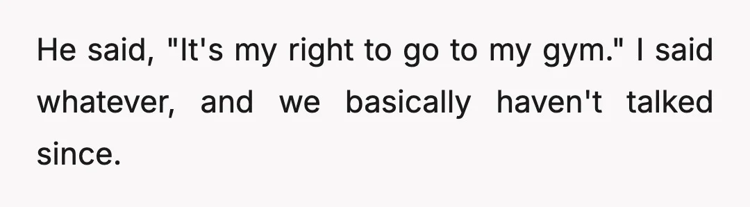 He said, "It's my right to go to my gym." I said whatever, and we basically haven't talked since.