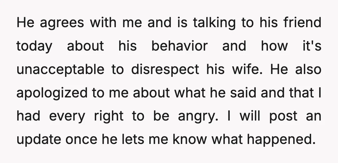 He agrees with me and is talking to his friend today about his behavior and how it's unacceptable to disrespect his wife. He also apologized to me about what he...