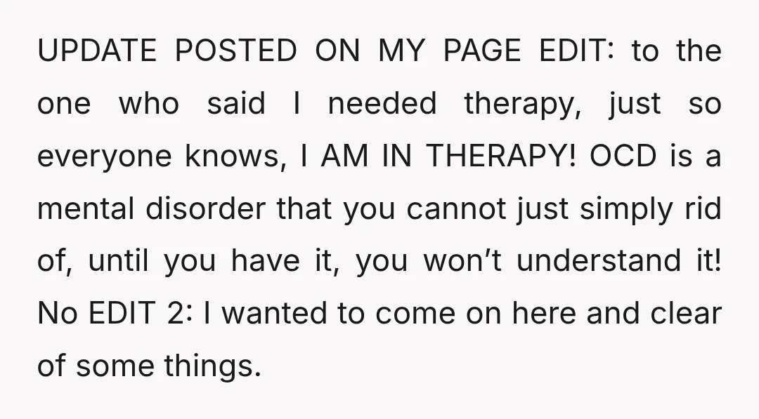 UPDATE POSTED ON MY PAGE EDIT: to the one who said I needed therapy, just so everyone knows, I AM IN THERAPY! OCD is a mental disorder that you cannot...