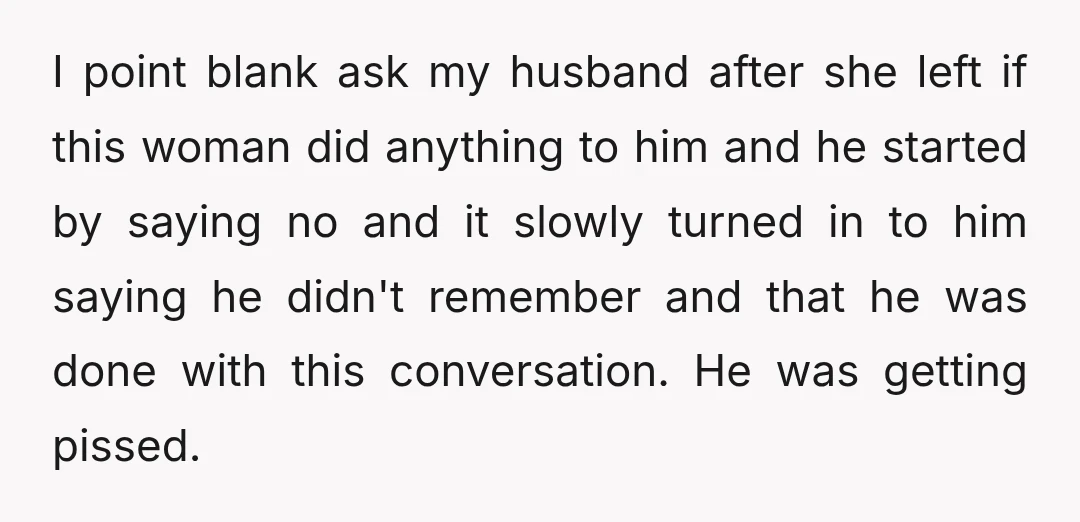 I point blank ask my husband after she left if this woman did anything to him and he started by saying no and it slowly turned in to him saying...
