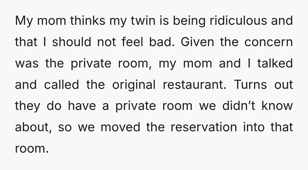 My mom thinks my twin is being ridiculous and that I should not feel bad. Given the concern was the private room, my mom and I talked and called the...