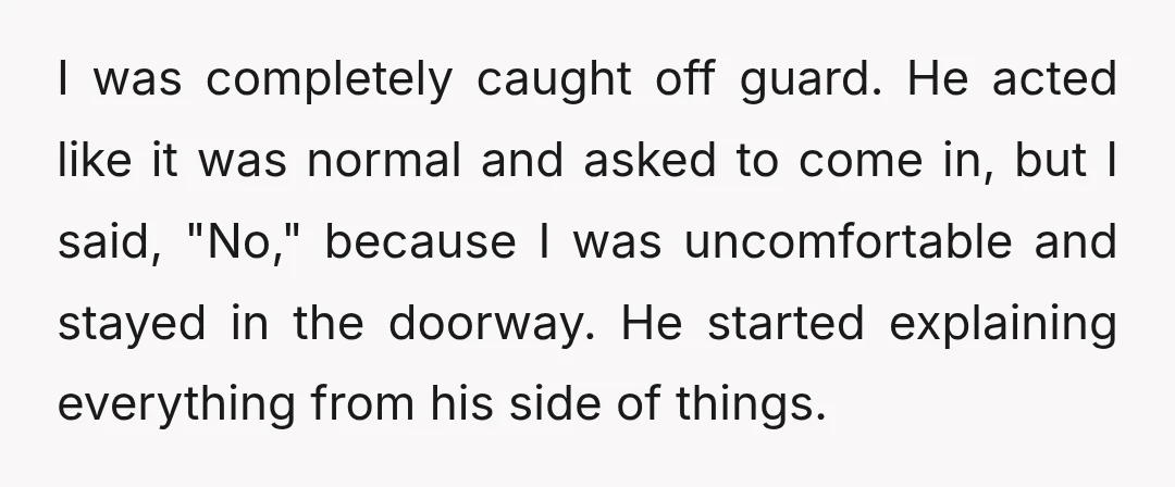 I was completely caught off guard. He acted like it was normal and asked to come in, but I said, "No," because I was uncomfortable and stayed in the doorway....