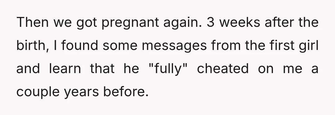 Then we got pregnant again. 3 weeks after the birth, I found some messages from the first girl and learn that he "fully" cheated on me a couple years before.