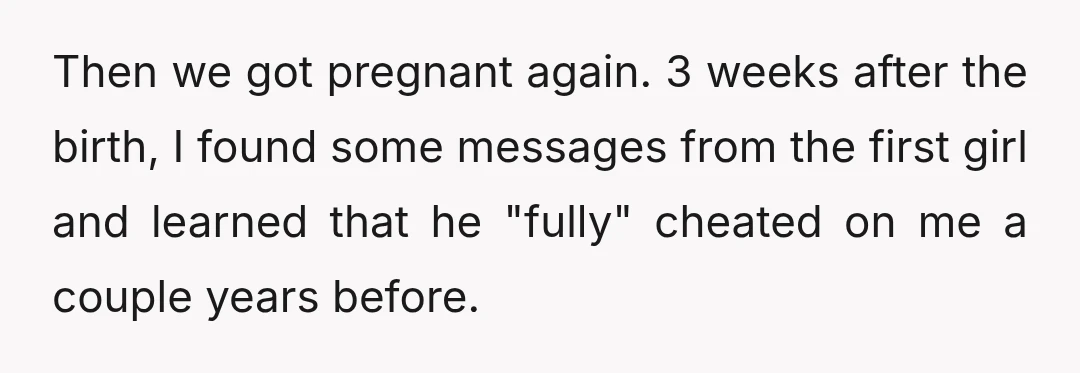 Then we got pregnant again. 3 weeks after the birth, I found some messages from the first girl and learned that he "fully" cheated on me a couple years before.