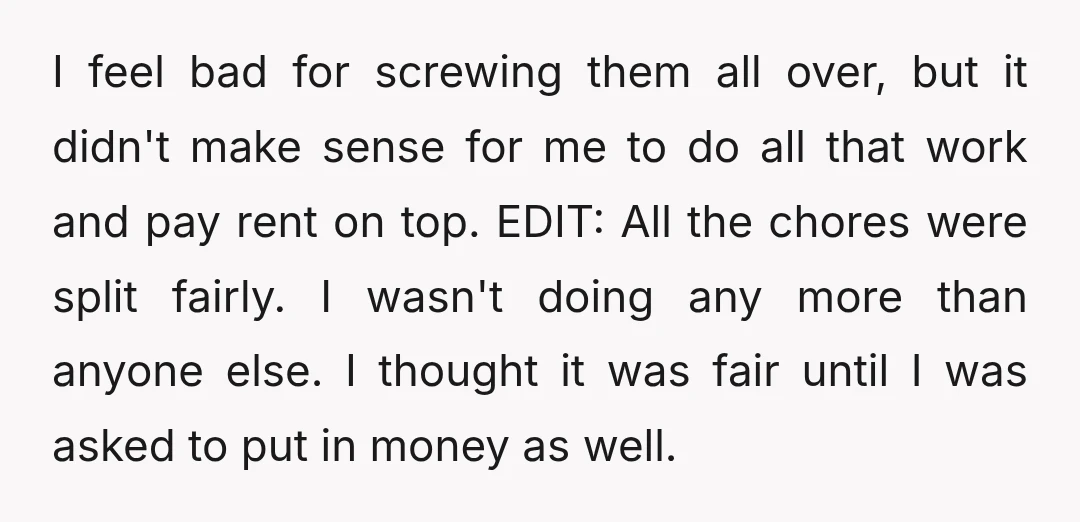 I feel bad for screwing them all over, but it didn't make sense for me to do all that work and pay rent on top. EDIT: All the chores were...