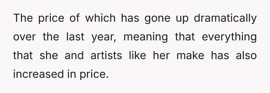 The price of which has gone up dramatically over the last year, meaning that everything that she and artists like her make has also increased in price.