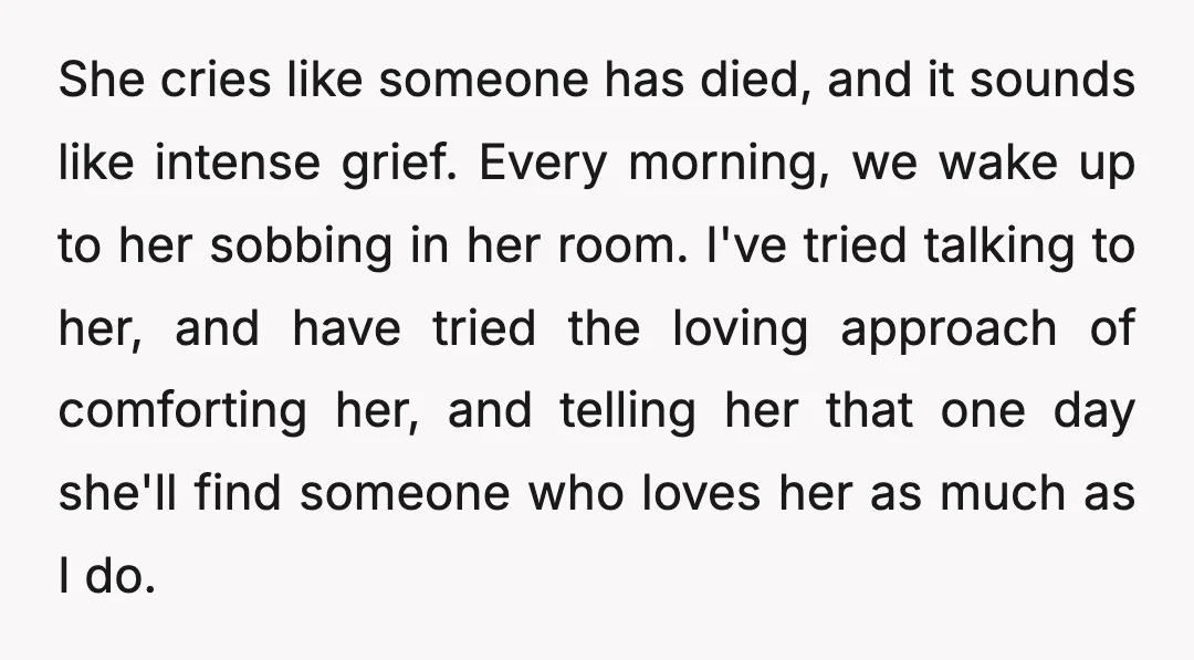 She cries like someone has died, and it sounds like intense grief. Every morning, we wake up to her sobbing in her room. I've tried talking to her, and have...