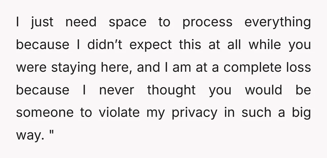 I just need space to process everything because I didn’t expect this at all while you were staying here, and I am at a complete loss because I never thought...