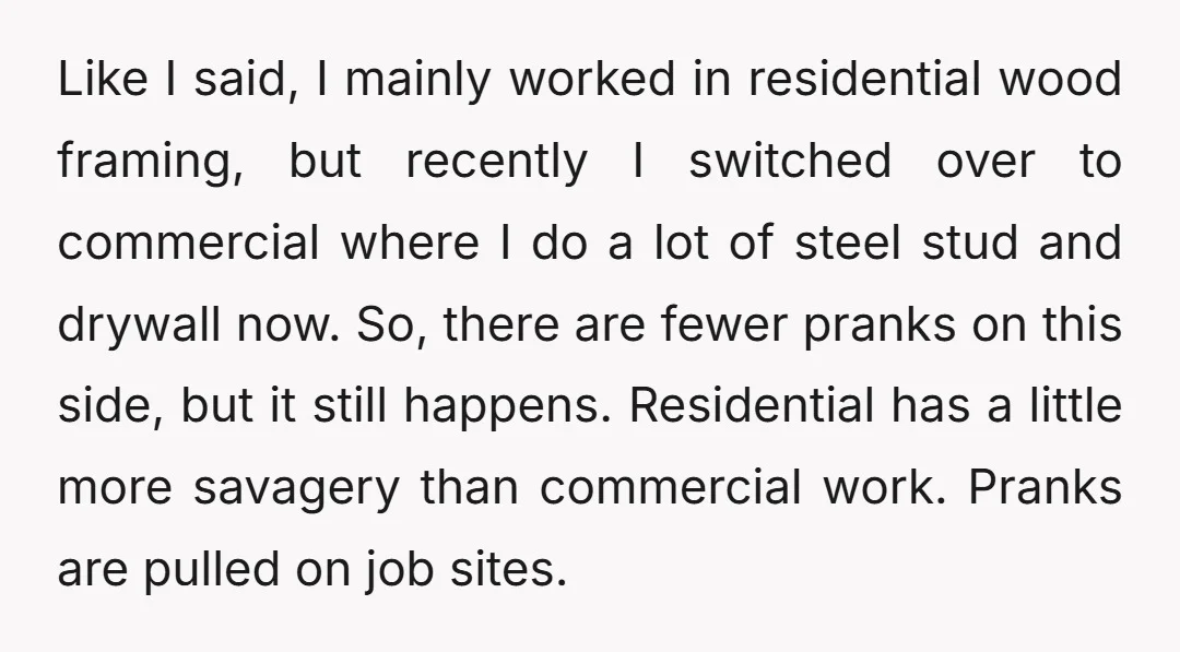 Like I said, I mainly worked in residential wood framing, but recently I switched over to commercial where I do a lot of steel stud and drywall now. So, there...