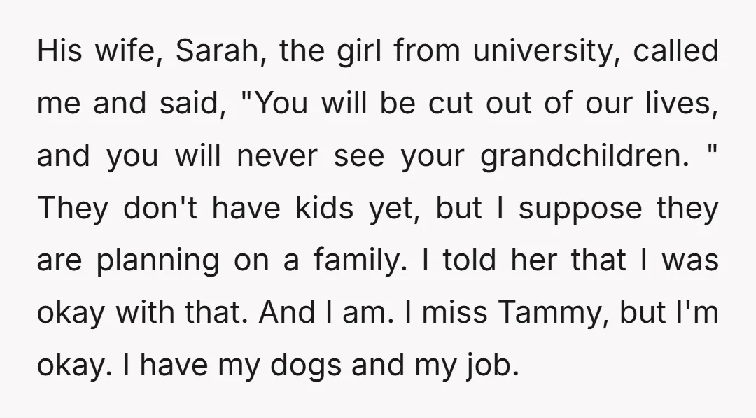 His wife, Sarah, the girl from university, called me and said, "You will be cut out of our lives, and you will never see your grandchildren. " They don't have...