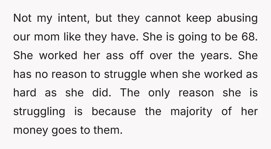 Not my intent, but they cannot keep abusing our mom like they have. She is going to be 68. She worked her ass off over the years. She has no...