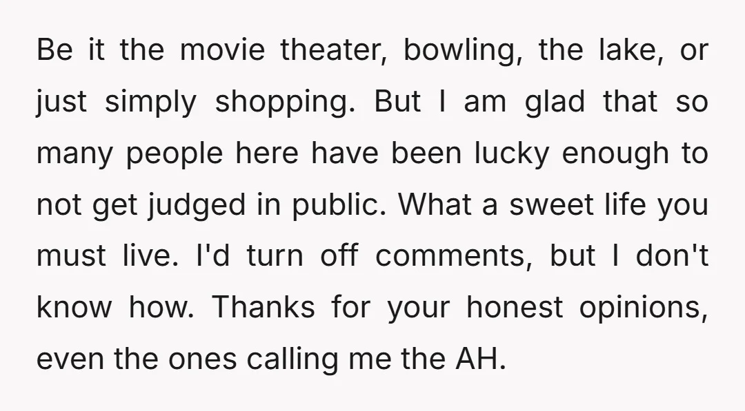 Be it the movie theater, bowling, the lake, or just simply shopping. But I am glad that so many people here have been lucky enough to not get judged in...