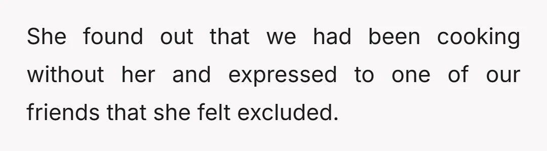 She found out that we had been cooking without her and expressed to one of our friends that she felt excluded.