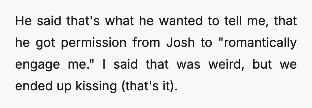 He said that's what he wanted to tell me, that he got permission from Josh to "romantically engage me." I said that was weird, but we ended up kissing (that's...