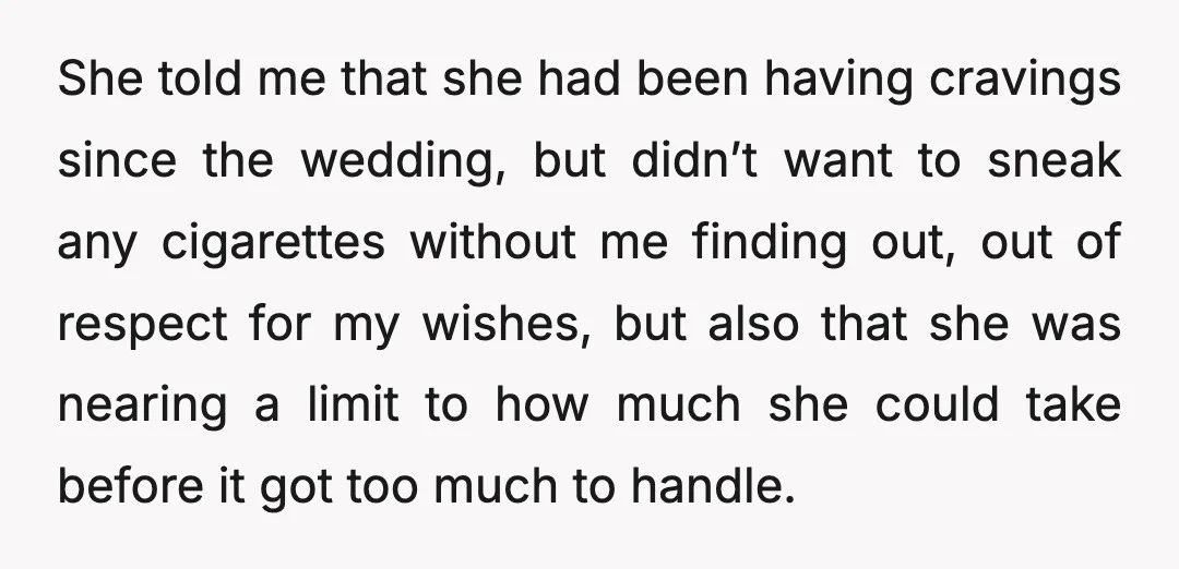 She told me that she had been having cravings since the wedding, but didn’t want to sneak any cigarettes without me finding out, out of respect for my wishes, but...