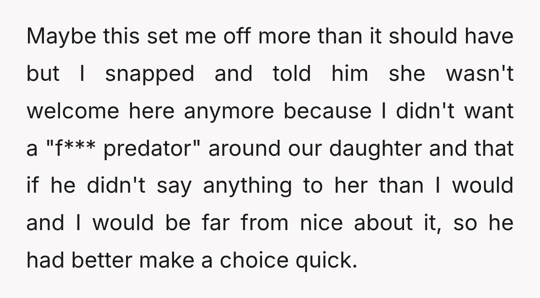 Maybe this set me off more than it should have but I snapped and told him she wasn't welcome here anymore because I didn't want a "f*** predator" around our...