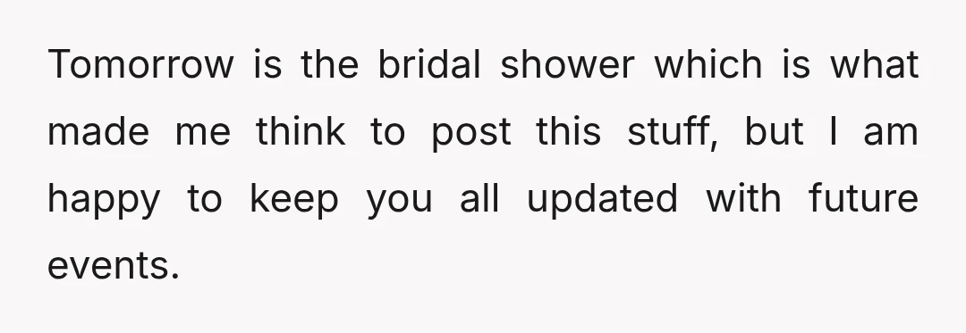 Tomorrow is the bridal shower which is what made me think to post this stuff, but I am happy to keep you all updated with future events.