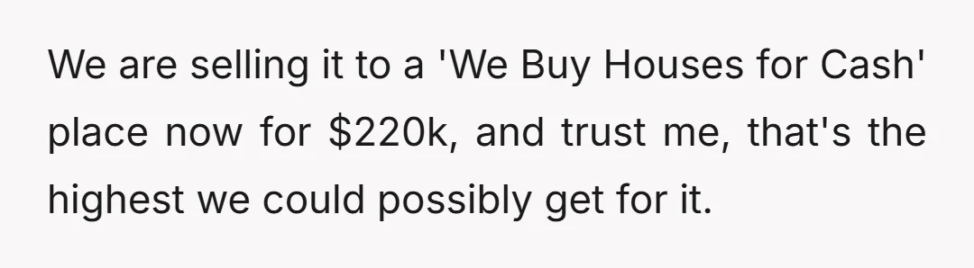 We are selling it to a 'We Buy Houses for Cash' place now for $220k, and trust me, that's the highest we could possibly get for it.