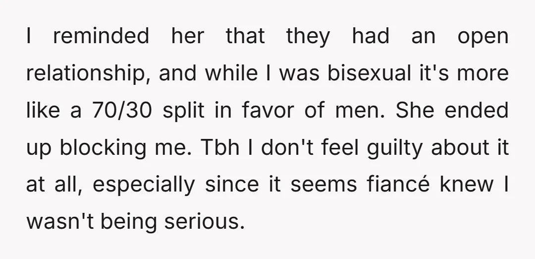 I reminded her that they had an open relationship, and while I was bisexual it's more like a 70/30 split in favor of men. She ended up blocking me. Tbh...
