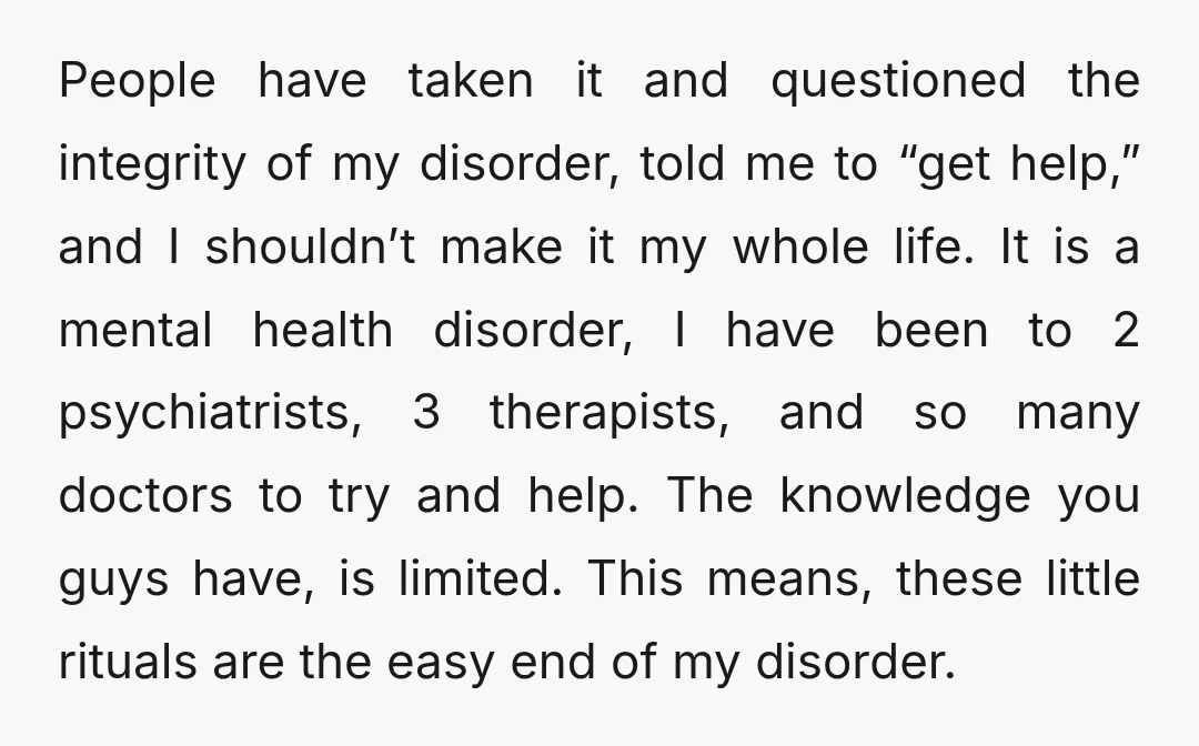 People have taken it and questioned the integrity of my disorder, told me to “get help,” and I shouldn’t make it my whole life. It is a mental health disorder,...